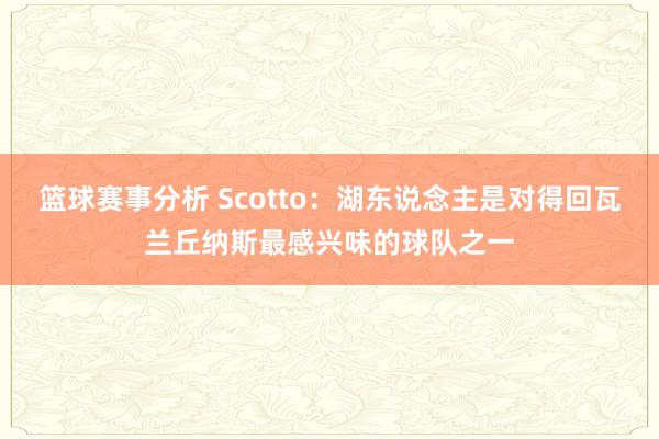 篮球赛事分析 Scotto：湖东说念主是对得回瓦兰丘纳斯最感兴味的球队之一