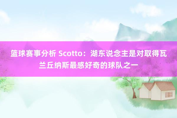 篮球赛事分析 Scotto：湖东说念主是对取得瓦兰丘纳斯最感好奇的球队之一