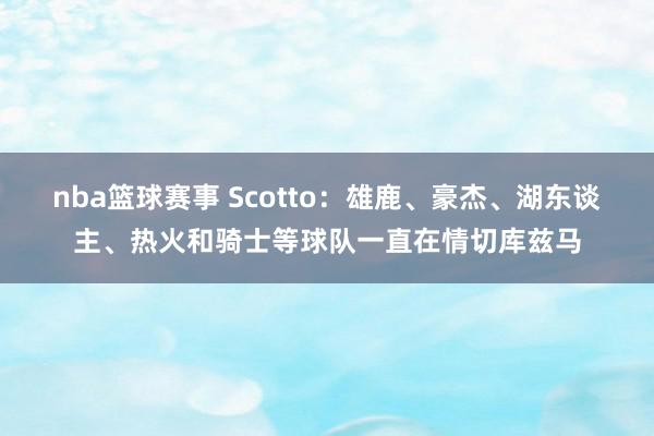 nba篮球赛事 Scotto：雄鹿、豪杰、湖东谈主、热火和骑士等球队一直在情切库兹马