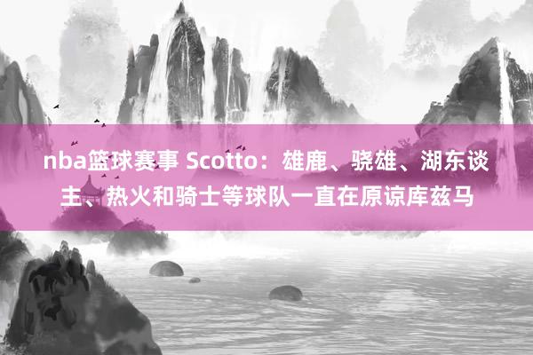 nba篮球赛事 Scotto：雄鹿、骁雄、湖东谈主、热火和骑士等球队一直在原谅库兹马